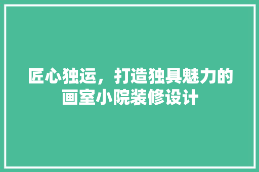 匠心独运，打造独具魅力的画室小院装修设计