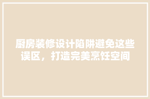 厨房装修设计陷阱避免这些误区，打造完美烹饪空间