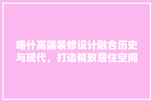 喀什高端装修设计融合历史与现代，打造精致居住空间