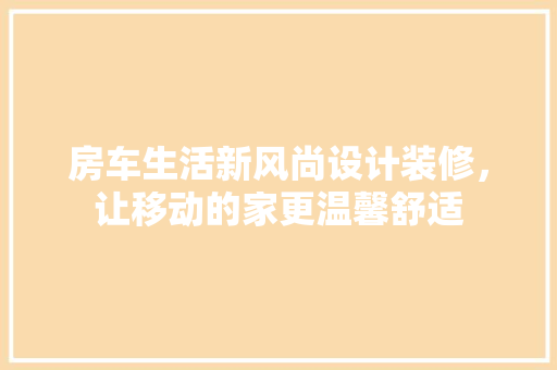 房车生活新风尚设计装修，让移动的家更温馨舒适