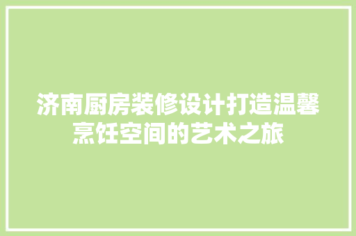 济南厨房装修设计打造温馨烹饪空间的艺术之旅