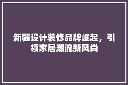 新疆设计装修品牌崛起，引领家居潮流新风尚