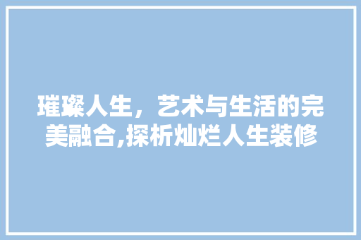 璀璨人生，艺术与生活的完美融合,探析灿烂人生装修设计