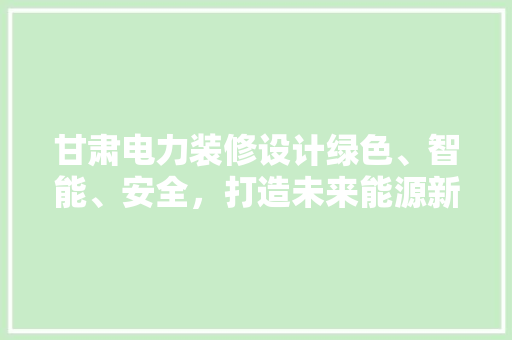 甘肃电力装修设计绿色、智能、安全，打造未来能源新地标