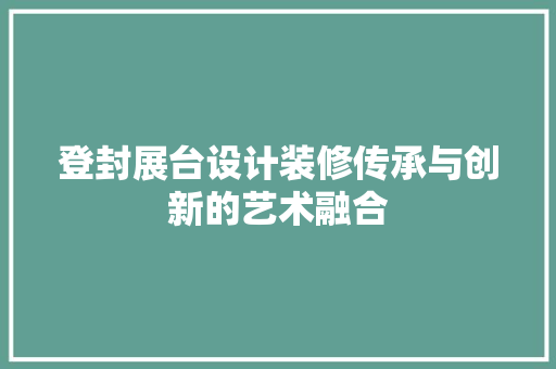 登封展台设计装修传承与创新的艺术融合