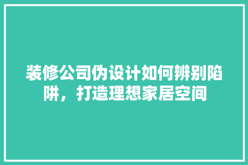 装修公司伪设计如何辨别陷阱，打造理想家居空间