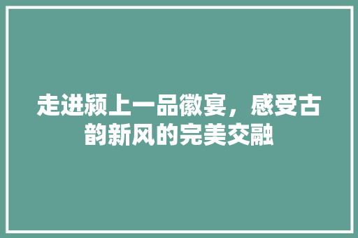 走进颍上一品徽宴，感受古韵新风的完美交融