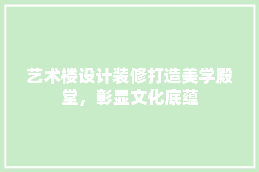 艺术楼设计装修打造美学殿堂，彰显文化底蕴