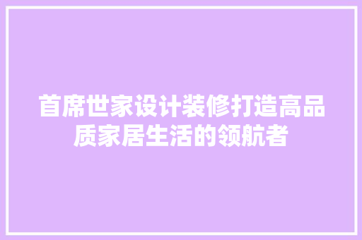 首席世家设计装修打造高品质家居生活的领航者