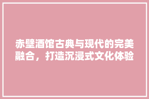 赤壁酒馆古典与现代的完美融合，打造沉浸式文化体验空间